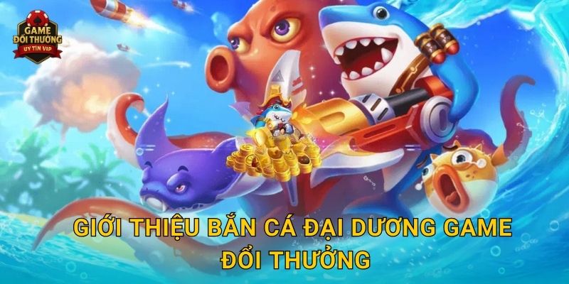 Giới thiệu Bắn Cá Đại Dương Game đổi thưởng