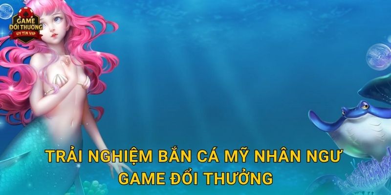 Trải nghiệm Bắn Cá Mỹ Nhân Ngư Game đổi thưởng